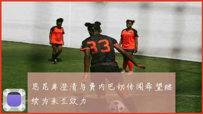 恩昆库澄清与费内巴切传闻希望继续为米兰效力
