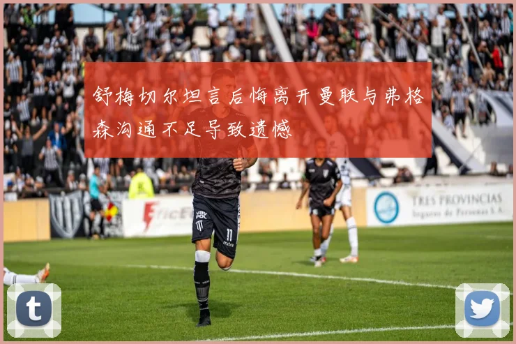 舒梅切尔坦言后悔离开曼联与弗格森沟通不足导致遗憾