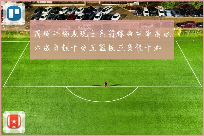 周琦半场表现出色罚球命中率高达六成贡献十分五篮板正负值十加