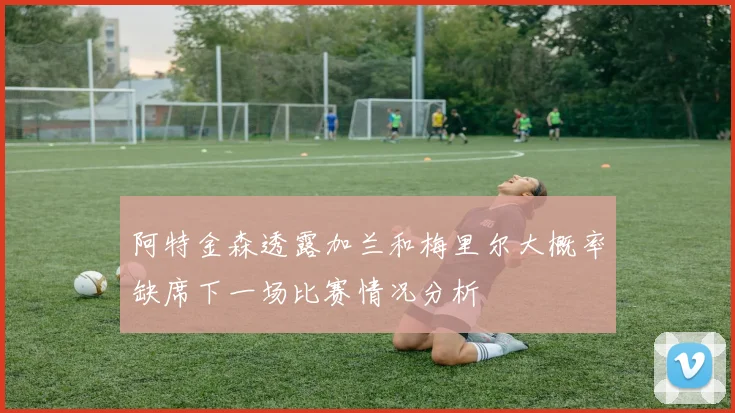 阿特金森透露加兰和梅里尔大概率缺席下一场比赛情况分析