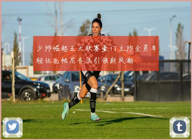 少帅崛起五大联赛豪门主帅全员年轻化孔帕尼齐沃引领新风潮