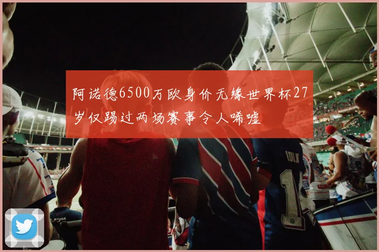 阿诺德6500万欧身价无缘世界杯27岁仅踢过两场赛事令人唏嘘